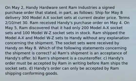 On May 2, Handy Hardware sent Ram Industries a signed purchase order that stated, in part, as follows: Ship for May 8 delivery 300 Model A-X socket sets at current dealer price. Terms 2/10/net 30. Ram received Handy's purchase order on May 4. On May 5, Ram discovered that it had only 200 Model A-X socket sets and 100 Model W-Z socket sets in stock. Ram shipped the Model A-X and Model W-Z sets to Handy without any explanation concerning the shipment. The socket sets were received by Handy on May 8. Which of the following statements concerning the shipment is correct? a) Ram's shipment is an acceptance of Handy's offer. b) Ram's shipment is a counteroffer. c) Handy's order must be accepted by Ram in writing before Ram ships the socket sets. d) Handy's order can only be accepted by Ram shipping conforming goods.