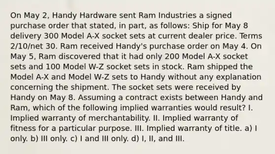 On May 2, Handy Hardware sent Ram Industries a signed purchase order that stated, in part, as follows: Ship for May 8 delivery 300 Model A-X socket sets at current dealer price. Terms 2/10/net 30. Ram received Handy's purchase order on May 4. On May 5, Ram discovered that it had only 200 Model A-X socket sets and 100 Model W-Z socket sets in stock. Ram shipped the Model A-X and Model W-Z sets to Handy without any explanation concerning the shipment. The socket sets were received by Handy on May 8. Assuming a contract exists between Handy and Ram, which of the following implied warranties would result? I. Implied warranty of merchantability. II. Implied warranty of fitness for a particular purpose. III. Implied warranty of title. a) I only. b) III only. c) I and III only. d) I, II, and III.