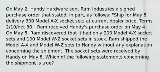 On May 2, Handy Hardware sent Ram Industries a signed purchase order that stated, in part, as follows: "Ship for May 8 delivery 300 Model A-X socket sets at current dealer price. Terms 2/10/net 30." Ram received Handy's purchase order on May 4. On May 5, Ram discovered that it had only 200 Model A-X socket sets and 100 Model W-Z socket sets in stock. Ram shipped the Model A-X and Model W-Z sets to Handy without any explanation concerning the shipment. The socket sets were received by Handy on May 8. Which of the following statements concerning the shipment is true?