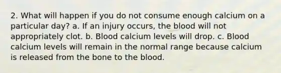 2. What will happen if you do not consume enough calcium on a particular day? a. If an injury occurs, the blood will not appropriately clot. b. Blood calcium levels will drop. c. Blood calcium levels will remain in the normal range because calcium is released from the bone to the blood.