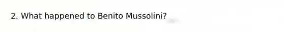 2. What happened to Benito Mussolini?