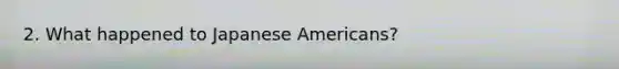 2. What happened to Japanese Americans?