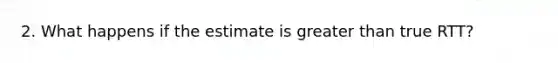 2. What happens if the estimate is greater than true RTT?