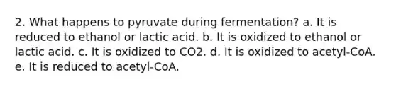 2. What happens to pyruvate during fermentation? a. It is reduced to ethanol or lactic acid. b. It is oxidized to ethanol or lactic acid. c. It is oxidized to CO2. d. It is oxidized to acetyl-CoA. e. It is reduced to acetyl-CoA.