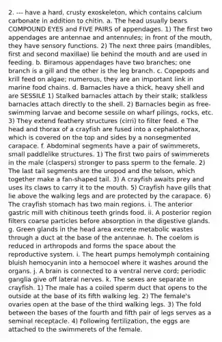 2. --- have a hard, crusty exoskeleton, which contains calcium carbonate in addition to chitin. a. The head usually bears COMPOUND EYES and FIVE PAIRS of appendages. 1) The first two appendages are antennae and antennules; in front of the mouth, they have sensory functions. 2) The next three pairs (mandibles, first and second maxillae) lie behind the mouth and are used in feeding. b. Biramous appendages have two branches; one branch is a gill and the other is the leg branch. c. Copepods and krill feed on algae; numerous, they are an important link in marine food chains. d. Barnacles have a thick, heavy shell and are SESSILE 1) Stalked barnacles attach by their stalk; stalkless barnacles attach directly to the shell. 2) Barnacles begin as free-swimming larvae and become sessile on wharf pilings, rocks, etc. 3) They extend feathery structures (cirri) to filter feed. e The head and thorax of a crayfish are fused into a cephalothorax, which is covered on the top and sides by a nonsegmented carapace. f. Abdominal segments have a pair of swimmerets, small paddlelike structures. 1) The first two pairs of swimmerets in the male (claspers) stronger to pass sperm to the female. 2) The last tail segments are the uropod and the telson, which together make a fan-shaped tail. 3) A crayfish awaits prey and uses its claws to carry it to the mouth. 5) Crayfish have gills that lie above the walking legs and are protected by the carapace. 6) The crayfish stomach has two main regions. i. The anterior gastric mill with chitinous teeth grinds food. ii. A posterior region filters coarse particles before absorption in the digestive glands. g. Green glands in the head area excrete metabolic wastes through a duct at the base of the antennae. h. The coelom is reduced in arthropods and forms the space about the reproductive system. i. The heart pumps hemolymph containing bluish hemocyanin into a hemocoel where it washes around the organs. j. A brain is connected to a ventral nerve cord; periodic ganglia give off lateral nerves. k. The sexes are separate in crayfish. 1) The male has a coiled sperm duct that opens to the outside at the base of its fifth walking leg. 2) The female's ovaries open at the base of the third walking legs. 3) The fold between the bases of the fourth and fifth pair of legs serves as a seminal receptacle. 4) Following fertilization, the eggs are attached to the swimmerets of the female.