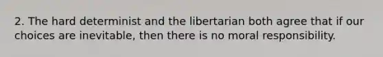 2. The hard determinist and the libertarian both agree that if our choices are inevitable, then there is no moral responsibility.