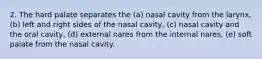 2. The hard palate separates the (a) nasal cavity from the larynx, (b) left and right sides of the nasal cavity, (c) nasal cavity and the oral cavity, (d) external nares from the internal nares, (e) soft palate from the nasal cavity.