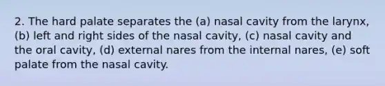 2. The hard palate separates the (a) nasal cavity from the larynx, (b) left and right sides of the nasal cavity, (c) nasal cavity and the oral cavity, (d) external nares from the internal nares, (e) soft palate from the nasal cavity.