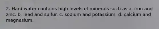 2. Hard water contains high levels of minerals such as a. iron and zinc. b. lead and sulfur. c. sodium and potassium. d. calcium and magnesium.