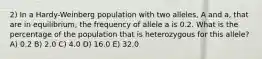 2) In a Hardy-Weinberg population with two alleles, A and a, that are in equilibrium, the frequency of allele a is 0.2. What is the percentage of the population that is heterozygous for this allele? A) 0.2 B) 2.0 C) 4.0 D) 16.0 E) 32.0