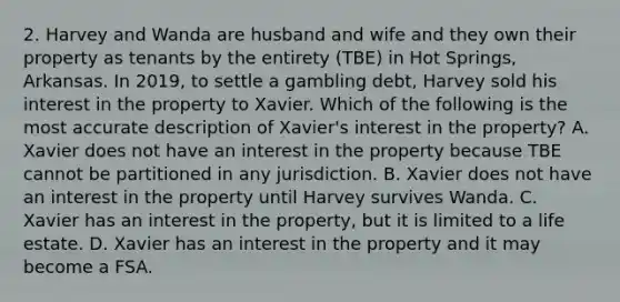 2. Harvey and Wanda are husband and wife and they own their property as tenants by the entirety (TBE) in Hot Springs, Arkansas. In 2019, to settle a gambling debt, Harvey sold his interest in the property to Xavier. Which of the following is the most accurate description of Xavier's interest in the property? A. Xavier does not have an interest in the property because TBE cannot be partitioned in any jurisdiction. B. Xavier does not have an interest in the property until Harvey survives Wanda. C. Xavier has an interest in the property, but it is limited to a life estate. D. Xavier has an interest in the property and it may become a FSA.