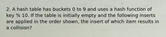 2. A hash table has buckets 0 to 9 and uses a hash function of key % 10. If the table is initially empty and the following inserts are applied in the order shown, the insert of which item results in a collision?