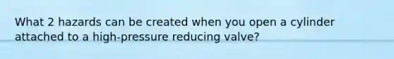 What 2 hazards can be created when you open a cylinder attached to a high-pressure reducing valve?