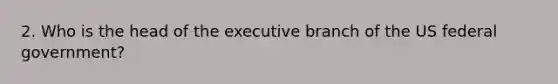 2. Who is the head of the executive branch of the US federal government?