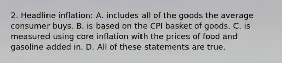 2. Headline inflation: A. includes all of the goods the average consumer buys. B. is based on the CPI basket of goods. C. is measured using core inflation with the prices of food and gasoline added in. D. All of these statements are true.