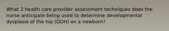 What 2 health care provider assessment techniques does the nurse anticipate being used to determine developmental dysplasia of the hip (DDH) on a newborn?