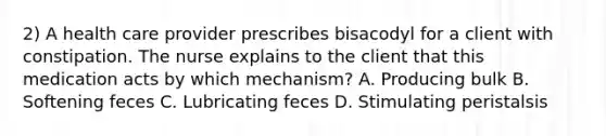 2) A health care provider prescribes bisacodyl for a client with constipation. The nurse explains to the client that this medication acts by which mechanism? A. Producing bulk B. Softening feces C. Lubricating feces D. Stimulating peristalsis