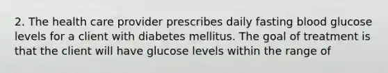 2. The health care provider prescribes daily fasting blood glucose levels for a client with diabetes mellitus. The goal of treatment is that the client will have glucose levels within the range of