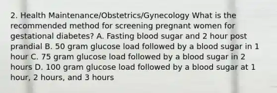 2. Health Maintenance/Obstetrics/Gynecology What is the recommended method for screening pregnant women for gestational diabetes? A. Fasting blood sugar and 2 hour post prandial B. 50 gram glucose load followed by a blood sugar in 1 hour C. 75 gram glucose load followed by a blood sugar in 2 hours D. 100 gram glucose load followed by a blood sugar at 1 hour, 2 hours, and 3 hours