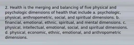 2. Health is the merging and balancing of five physical and psychologic dimensions of health that include a. psychologic, physical, anthropometric, social, and spiritual dimensions. b. financial, emotional, ethnic, spiritual, and mental dimensions. c. physical, intellectual, emotional, social, and spiritual dimensions. d. physical, economic, ethnic, emotional, and anthropometric dimensions.