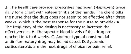 2) The healthcare provider prescribes naproxen (Naproxen) twice daily for a client with osteoarthritis of the hands. The client tells the nurse that the drug does not seem to be effective after three weeks. Which is the best response for the nurse to provide? A. The frequency of the dosing is necessary to increase the effectiveness. B. Therapeutic blood levels of this drug are reached in 4 to 6 weeks. C. Another type of nonsteroidal antiinflammatory drug may be indicated. D. Systemic corticosteroids are the next drugs of choice for pain relief.