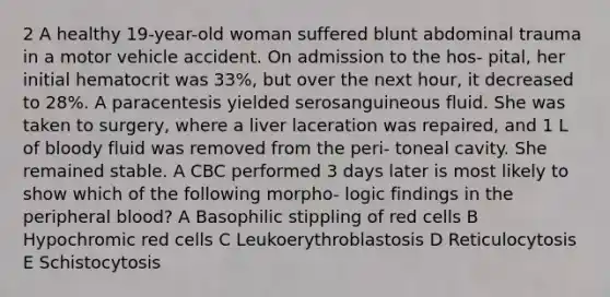 2 A healthy 19-year-old woman suffered blunt abdominal trauma in a motor vehicle accident. On admission to the hos- pital, her initial hematocrit was 33%, but over the next hour, it decreased to 28%. A paracentesis yielded serosanguineous fluid. She was taken to surgery, where a liver laceration was repaired, and 1 L of bloody fluid was removed from the peri- toneal cavity. She remained stable. A CBC performed 3 days later is most likely to show which of the following morpho- logic findings in the peripheral blood? A Basophilic stippling of red cells B Hypochromic red cells C Leukoerythroblastosis D Reticulocytosis E Schistocytosis