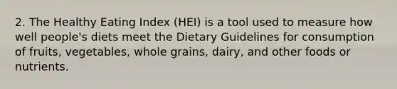 2. The Healthy Eating Index (HEI) is a tool used to measure how well people's diets meet the Dietary Guidelines for consumption of fruits, vegetables, whole grains, dairy, and other foods or nutrients.