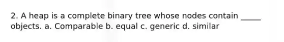 2. A heap is a complete binary tree whose nodes contain _____ objects. a. Comparable b. equal c. generic d. similar