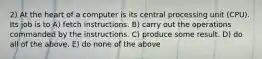 2) At the heart of a computer is its central processing unit (CPU). Its job is to A) fetch instructions. B) carry out the operations commanded by the instructions. C) produce some result. D) do all of the above. E) do none of the above