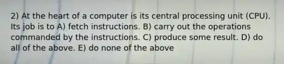 2) At <a href='https://www.questionai.com/knowledge/kya8ocqc6o-the-heart' class='anchor-knowledge'>the heart</a> of a computer is its central processing unit (CPU). Its job is to A) fetch instructions. B) carry out the operations commanded by the instructions. C) produce some result. D) do all of the above. E) do none of the above