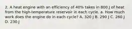 2. A heat engine with an efficiency of 40% takes in 800 J of heat from the high-temperature reservoir in each cycle. a. How much work does the engine do in each cycle? A. 320 J B. 290 J C. 260 J D. 230 J