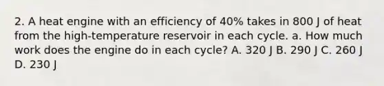 2. A heat engine with an efficiency of 40% takes in 800 J of heat from the high-temperature reservoir in each cycle. a. How much work does the engine do in each cycle? A. 320 J B. 290 J C. 260 J D. 230 J