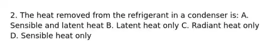 2. The heat removed from the refrigerant in a condenser is: A. Sensible and latent heat B. Latent heat only C. Radiant heat only D. Sensible heat only