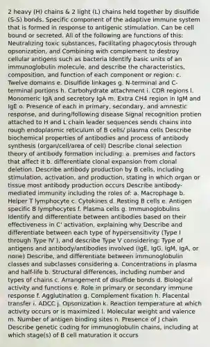 2 heavy (H) chains & 2 light (L) chains held together by disulfide (S-S) bonds. Specific component of the adaptive immune system that is formed in response to antigenic stimulation. Can be cell bound or secreted. All of the following are functions of this: Neutralizing toxic substances, Facilitating phagocytosis through opsonization, and Combining with complement to destroy cellular antigens such as bacteria Identify basic units of an immunoglobulin molecule, and describe the characteristics, composition, and function of each component or region: c. Twelve domains e. Disulfide linkages g. N-terminal and C-terminal portions h. Carbohydrate attachment i. CDR regions l. Monomeric IgA and secretory IgA m. Extra CH4 region in IgM and IgE o. Presence of each in primary, secondary, and amnestic response, and during/following disease Signal recognition protien attached to H and L chain leader sequences sends chains into rough endoplasmic reticulum of B cells/ plasma cells Describe biochemical properties of antibodies and process of antibody synthesis (organ/cell/area of cell) Describe clonal selection theory of antibody formation including: a. premises and factors that affect it b. differentiate clonal expansion from clonal deletion. Describe antibody production by B cells, including stimulation, activation, and production, stating in which organ or tissue most antibody production occurs Describe antibody-mediated immunity including the roles of: a. Macrophage b. Helper T lymphocyte c. Cytokines d. Resting B cells e. Antigen specific B lymphocytes f. Plasma cells g. Immunoglobulins Identify and differentiate between antibodies based on their effectiveness in C' activation, explaining why Describe and differentiate between each type of hypersensitivity (Type I through Type IV ), and describe Type V considering: Type of antigens and antibody/antibodies involved (IgE, IgG, IgM, IgA, or none) Describe, and differentiate between immunoglobulin classes and subclasses considering a. Concentrations in plasma and half-life b. Structural differences, including number and types of chains c. Arrangement of disulfide bonds d. Biological activity and functions e. Role in primary or secondary immune response f. Agglutination g. Complement fixation h. Placental transfer i. ADCC j. Opsonization k. Reaction temperature at which activity occurs or is maximized l. Molecular weight and valence m. Number of antigen binding sites n. Presence of J chain Describe genetic coding for immunoglobulin chains, including at which stage(s) of B cell maturation it occurs