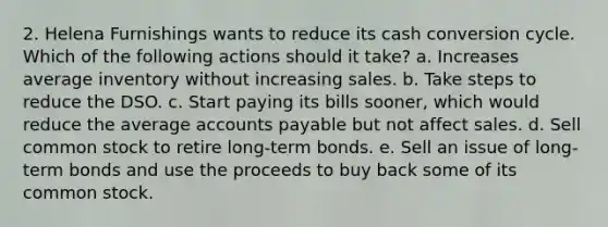 2. Helena Furnishings wants to reduce its cash conversion cycle. Which of the following actions should it take? a. Increases average inventory without increasing sales. b. Take steps to reduce the DSO. c. Start paying its bills sooner, which would reduce the average accounts payable but not affect sales. d. Sell common stock to retire long-term bonds. e. Sell an issue of long-term bonds and use the proceeds to buy back some of its common stock.