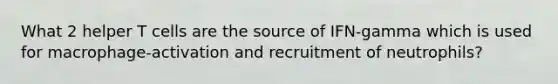 What 2 helper T cells are the source of IFN-gamma which is used for macrophage-activation and recruitment of neutrophils?