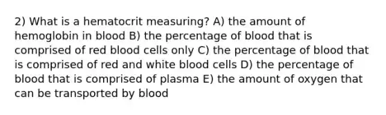 2) What is a hematocrit measuring? A) the amount of hemoglobin in blood B) the percentage of blood that is comprised of red blood cells only C) the percentage of blood that is comprised of red and white blood cells D) the percentage of blood that is comprised of plasma E) the amount of oxygen that can be transported by blood