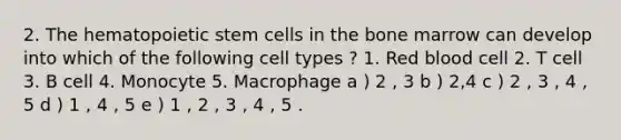 2. The hematopoietic stem cells in the bone marrow can develop into which of the following cell types ? 1. Red blood cell 2. T cell 3. B cell 4. Monocyte 5. Macrophage a ) 2 , 3 b ) 2,4 c ) 2 , 3 , 4 , 5 d ) 1 , 4 , 5 e ) 1 , 2 , 3 , 4 , 5 .