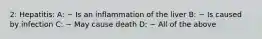 2: Hepatitis: A: ~ Is an inflammation of the liver B: ~ Is caused by infection C: ~ May cause death D: ~ All of the above