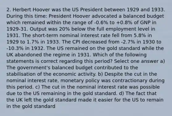 2. Herbert Hoover was the US President between 1929 and 1933. During this time: President Hoover advocated a balanced budget which remained within the range of -0.6% to +0.8% of GNP in 1929-31. Output was 20% below the full employment level in 1931. The short-term nominal interest rate fell from 5.8% in 1929 to 1.7% in 1933. The CPI decreased from -2.7% in 1930 to -10.3% in 1932. The US remained on the gold standard while the UK abandoned the regime in 1931. Which of the following statements is correct regarding this period? Select one answer a) The government's balanced budget contributed to the stabilisation of the economic activity. b) Despite the cut in the nominal interest rate, monetary policy was contractionary during this period. c) The cut in the nominal interest rate was possible due to the US remaining in the gold standard. d) The fact that the UK left the gold standard made it easier for the US to remain in the gold standard