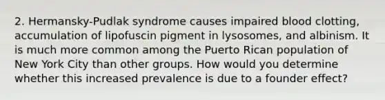 2. Hermansky-Pudlak syndrome causes impaired blood clotting, accumulation of lipofuscin pigment in lysosomes, and albinism. It is much more common among the Puerto Rican population of New York City than other groups. How would you determine whether this increased prevalence is due to a founder effect?