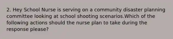 2. Hey School Nurse is serving on a community disaster planning committee looking at school shooting scenarios.Which of the following actions should the nurse plan to take during the response please?