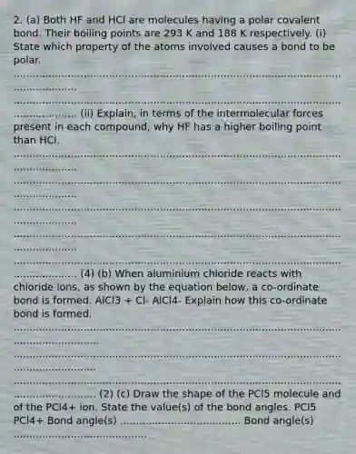 2. (a) Both HF and HCl are molecules having a polar covalent bond. Their boiling points are 293 K and 188 K respectively. (i) State which property of the atoms involved causes a bond to be polar. ........................................................................................................................... ........................................................................................................................... (ii) Explain, in terms of the intermolecular forces present in each compound, why HF has a higher boiling point than HCl. ........................................................................................................................... ........................................................................................................................... ........................................................................................................................... ........................................................................................................................... ........................................................................................................................... (4) (b) When aluminium chloride reacts with chloride ions, as shown by the equation below, a co-ordinate bond is formed. AlCl3 + Cl- AlCl4- Explain how this co-ordinate bond is formed. .................................................................................................................................. ................................................................................................................................. ................................................................................................................................. (2) (c) Draw the shape of the PCl5 molecule and of the PCl4+ ion. State the value(s) of the bond angles. PCl5 PCl4+ Bond angle(s) ...................................... Bond angle(s) ..........................................