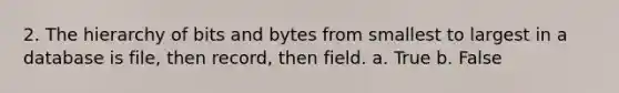 2. The hierarchy of bits and bytes from smallest to largest in a database is file, then record, then field. a. True b. False