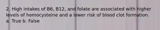 2. High intakes of B6, B12, and folate are associated with higher levels of homocysteine and a lower risk of blood clot formation. a. True b. False