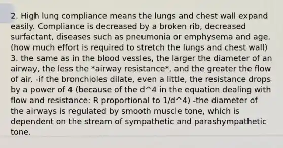 2. High lung compliance means the lungs and chest wall expand easily. Compliance is decreased by a broken rib, decreased surfactant, diseases such as pneumonia or emphysema and age. (how much effort is required to stretch the lungs and chest wall) 3. the same as in the blood vessles, the larger the diameter of an airway, the less the *airway resistance*, and the greater the flow of air. -if the bronchioles dilate, even a little, the resistance drops by a power of 4 (because of the d^4 in the equation dealing with flow and resistance: R proportional to 1/d^4) -the diameter of the airways is regulated by smooth muscle tone, which is dependent on the stream of sympathetic and parashympathetic tone.