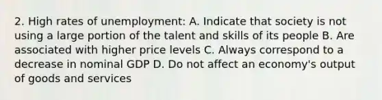 2. High rates of unemployment: A. Indicate that society is not using a large portion of the talent and skills of its people B. Are associated with higher price levels C. Always correspond to a decrease in nominal GDP D. Do not affect an economy's output of goods and services