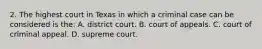 2. The highest court in Texas in which a criminal case can be considered is the: A. district court. B. court of appeals. C. court of criminal appeal. D. supreme court.