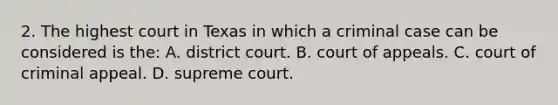 2. The highest court in Texas in which a criminal case can be considered is the: A. district court. B. court of appeals. C. court of criminal appeal. D. supreme court.