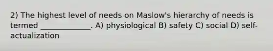 2) The highest level of needs on Maslow's hierarchy of needs is termed _____________. A) physiological B) safety C) social D) self-actualization